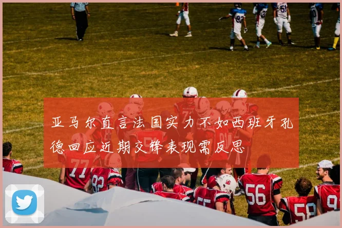 亚马尔直言法国实力不如西班牙孔德回应近期交锋表现需反思