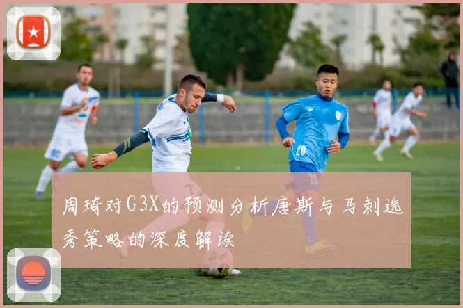 周琦对G3X的预测分析唐斯与马刺选秀策略的深度解读