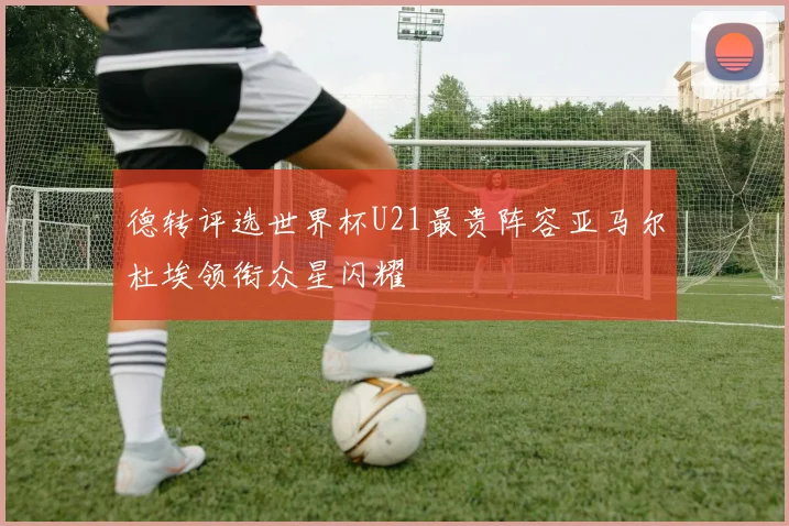德转评选世界杯U21最贵阵容亚马尔杜埃领衔众星闪耀