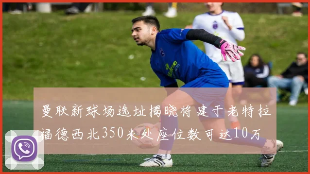 曼联新球场选址揭晓将建于老特拉福德西北350米处座位数可达10万