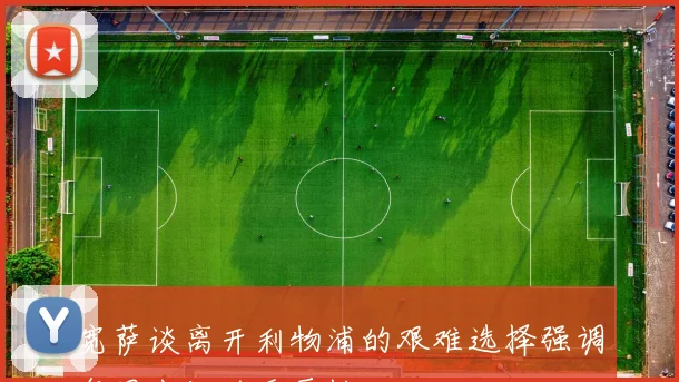宽萨谈离开利物浦的艰难选择强调每周出场的重要性