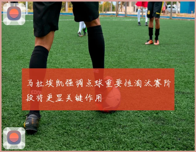 马杜埃凯强调点球重要性淘汰赛阶段将更显关键作用