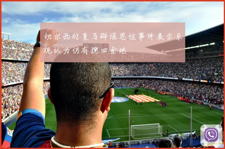 切尔西对皇马辟谣恩佐事件表示乐观认为仍有挽回余地