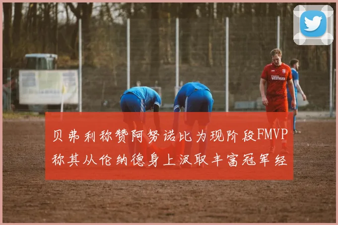 贝弗利称赞阿努诺比为现阶段FMVP称其从伦纳德身上汲取丰富冠军经验