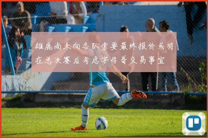 雄鹿尚未向各队索要最终报价或将在总决赛后考虑字母哥交易事宜