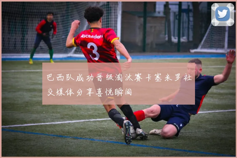 巴西队成功晋级淘汰赛卡塞米罗社交媒体分享喜悦瞬间